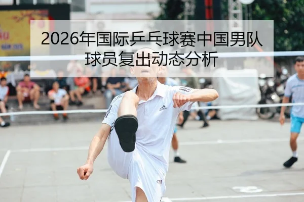 2026年国际乒乓球赛中国男队球员复出动态分析 - Kaiyuan FIFA WorldCup