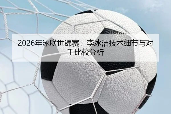 2026年泳联世锦赛：李冰洁技术细节与对手比较分析（Kaiyuan FIFA WorldCup）