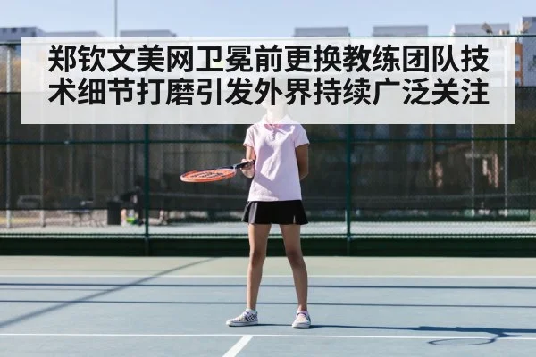 郑钦文美网卫冕前更换教练团队技术细节打磨引发外界持续广泛关注