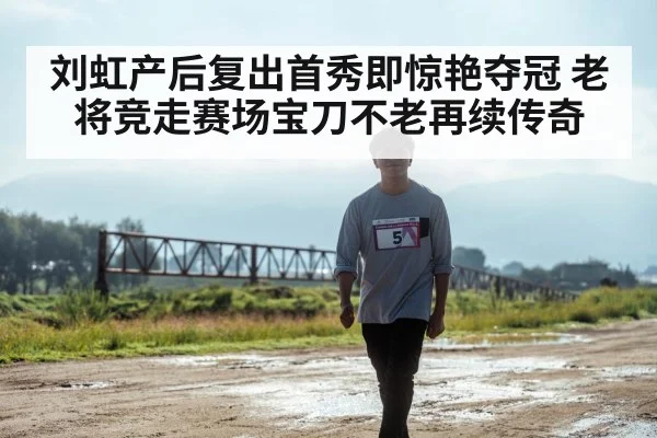 刘虹产后复出首秀即惊艳夺冠 老将竞走赛场宝刀不老再续传奇
